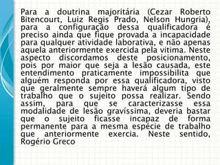 Para a doutrina majoritária (Cezar Roberto
Bitencourt, Luiz Regis Prado, Nelson Hungria),
para a configuração dessa qualificadora é
preciso ainda que fique provada a incapacidade
para qualquer atividade laborativa, e não apenas
aquela anteriormente exercida pela vitima. Neste
aspecto discordamos deste posicionamento,
pois por maior que seja a lesão causada, este
entendimento praticamente impossibilita que
alguém responda por essa qualificadora, visto
que geralmente sempre haverá algum tipo de
trabalho que o sujeito possa realizar. Sendo
assim, para que se caracterizasse essa
modalidade de lesão gravíssima, deveria bastar
que o sujeito ficasse incapaz de forma
permanente para a mesma espécie de trabalho
que anteriormente exercia. Neste sentido,
Rogério Greco
 