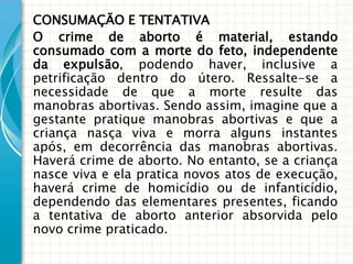 CONSUMAÇÃO E TENTATIVA
O crime de aborto é material, estando
consumado com a morte do feto, independente
da expulsão, podendo haver, inclusive a
petrificação dentro do útero. Ressalte-se a
necessidade de que a morte resulte das
manobras abortivas. Sendo assim, imagine que a
gestante pratique manobras abortivas e que a
criança nasça viva e morra alguns instantes
após, em decorrência das manobras abortivas.
Haverá crime de aborto. No entanto, se a criança
nasce viva e ela pratica novos atos de execução,
haverá crime de homicídio ou de infanticídio,
dependendo das elementares presentes, ficando
a tentativa de aborto anterior absorvida pelo
novo crime praticado.
 