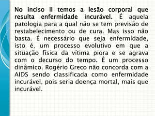 No inciso II temos a lesão corporal que
resulta enfermidade incurável. É aquela
patologia para a qual não se tem previsão de
restabelecimento ou de cura. Mas isso não
basta. É necessário que seja enfermidade,
isto é, um processo evolutivo em que a
situação física da vítima piora e se agrava
com o decurso do tempo. É um processo
dinâmico. Rogério Greco não concorda com a
AIDS sendo classificada como enfermidade
incurável, pois seria doença mortal, mais que
incurável.
 