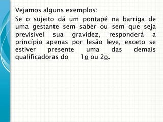 Vejamos alguns exemplos:
Se o sujeito dá um pontapé na barriga de
uma gestante sem saber ou sem que seja
previsível sua gravidez, responderá a
princípio apenas por lesão leve, exceto se
estiver    presente  uma      das   demais
qualificadoras do   1o ou 2o.
 