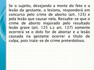 Se o sujeito, desejando a morte do feto e a
lesão da gestante, a lesiona, responderá em
concurso pelo crime de aborto (art. 125) e
pela lesão que causar nela. Ressalte-se que o
crime de aborto majorado pelo resultado
lesão grave (art. 125 c.c art. 127) somente
ocorrerá se o dolo for de abortar e a lesão
causada na gestante ocorrer a título de
culpa, pois trata-se de crime preterdoloso.
 