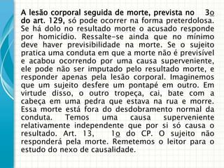 A lesão corporal seguida de morte, prevista no 3o
do art. 129, só pode ocorrer na forma preterdolosa.
Se há dolo no resultado morte o acusado responde
por homicídio. Ressalte-se ainda que no mínimo
deve haver previsibilidade na morte. Se o sujeito
pratica uma conduta em que a morte não é previsível
e acabou ocorrendo por uma causa superveniente,
ele pode não ser imputado pelo resultado morte, e
responder apenas pela lesão corporal. Imaginemos
que um sujeito desfere um pontapé em outro. Em
virtude disso, o outro tropeça, cai, bate com a
cabeça em uma pedra que estava na rua e morre.
Essa morte está fora do desdobramento normal da
conduta.    Temos     uma    causa   superveniente
relativamente independente que por si só causa o
resultado. Art. 13,     1o do CP. O sujeito não
responderá pela morte. Remetemos o leitor para o
estudo do nexo de causalidade.
 