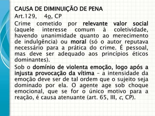 CAUSA DE DIMINUIÇÃO DE PENA
Art.129, 4o, CP
Crime cometido por relevante valor social
(aquele interesse comum à coletividade,
havendo unanimidade quanto ao merecimento
de indulgência) ou moral (só o autor reputava
necessário para a prática do crime. É pessoal,
mas deve ser adequado aos princípios éticos
dominantes).
Sob o domínio de violenta emoção, logo após a
injusta provocação da vítima – a intensidade da
emoção deve ser de tal ordem que o sujeito seja
dominado por ela. O agente age sob choque
emocional, que se for o único motivo para a
reação, é causa atenuante (art. 65, III, c, CP).
 
