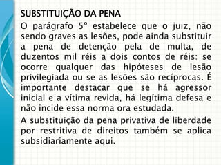 SUBSTITUIÇÃO DA PENA
O parágrafo 5º estabelece que o juiz, não
sendo graves as lesões, pode ainda substituir
a pena de detenção pela de multa, de
duzentos mil réis a dois contos de réis: se
ocorre qualquer das hipóteses de lesão
privilegiada ou se as lesões são recíprocas. É
importante destacar que se há agressor
inicial e a vítima revida, há legítima defesa e
não incide essa norma ora estudada.
A substituição da pena privativa de liberdade
por restritiva de direitos também se aplica
subsidiariamente aqui.
 