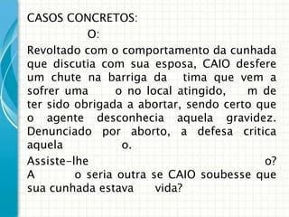 CASOS CONCRETOS:
           O:
Revoltado com o comportamento da cunhada
que discutia com sua esposa, CAIO desfere
um chute na barriga da tima que vem a
sofrer uma       o no local atingido,  m de
ter sido obrigada a abortar, sendo certo que
o agente desconhecia aquela gravidez.
Denunciado por aborto, a defesa critica
aquela            o.
Assiste-lhe                               o?
A        o seria outra se CAIO soubesse que
sua cunhada estava      vida?
 