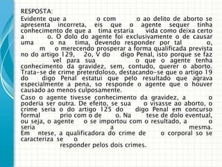RESPOSTA:
Evidente que a            o com        o ao delito de aborto se
apresenta incorreta, eis que o agente sequer tinha
conhecimento de que a tima estaria         vida como deixa certo
a        o. O dolo do agente foi exclusivamente o de causar
uma       o na     tima, devendo responder por tal            o,
      m     o merecendo prosperar a forma qualificada prevista
no do artigo 129, 2o, V do        digo Penal, isto porque se faz
           vel para sua                o que o agente tenha
conhecimento da gravidez, sem, contudo, querer o aborto.
Trata-se de crime preterdoloso, destacando-se que o artigo 19
do     digo Penal estatui que pelo resultado que agrava
especialmente a pena, so responde o agente que o houver
causado ao menos culposamente.
Caso o agente tivesse conhecimento da gravidez, a              o
poderia ser outra. De efeito, se sua      o visasse ao aborto, o
crime seria o do artigo 125 do         digo Penal em concurso
formal        prio com o de     o. Na      tese de dolo eventual,
ou seja, o agente     o se importou com o resultado, a         o
seria                         a                          mesma.
Em ntese, a qualificadora do crime de           o corporal so se
caracteriza se     o
              responder pelos dois crimes.
 