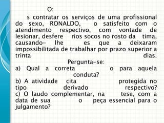 O:
     s contratar os serviços de uma profissional
do sexo, RONALDO,            o satisfeito com o
atendimento respectivo, com vontade de
lesionar, desfere rios socos no rosto da tima,
causando- lhe            es que a deixaram
impossibilitada de trabalhar por prazo superior a
trinta                                        dias.
                   Pergunta-se:
a) Qual a correta                 o para aquela
                     conduta?
b) A atividade cita                  protegida no
tipo             derivado               respectivo?
c) O laudo complementar, na           tese, com a
data de sua            o    peça essencial para o
julgamento?
 