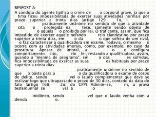 RESPOST A:
A conduta do agente tipifica o crime de        o corporal grave, ja que a
  tima ficou impossibilitada de exercer suas atividades normais por
prazo superior a trinta dias (artigo 129                1o, I
                praticamente unânime no sentido de que a atividade
  cita     o     protegida na         tese, somente sendo objeto de
             o aquela    o proibida por lei. O traficante, assim, que fica
impedido de exercer aquele nefando            rcio clandestino por prazo
superior a trinta dias, em        o da         o que sofreu de um rival,
   o faz caracterizar a qualificadora em exame. Todavia, o mesmo         o
ocorre com as atividades imorais, como, por exemplo, no caso da
prostituta. Apesar de imoral, a                       o      o configura
comportamento cito,             rio lei, restando a qualificadora, assim,
quando a "menina de programa", em              o das          es sofridas,
fica impossibilitada de exercer as suas            es habituais por prazo
superior a trinta dias.
                                   praticamente unânime no sentido de
que     o basta para a              o da qualificadora o exame de corpo
de delito, sendo               vel o laudo complementar que deve se
realizar logo que ultrapassado o prazo de 30 dias, contado da data do
fato (artigo 168,        2o, do CPP) Admite-se,              m, a prova
testemunhal se             vel a           o
         inidôneo, sendo               vel que o laudo venha com a
devida               o.
 