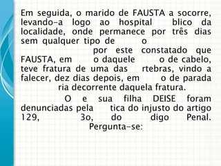 Em seguida, o marido de FAUSTA a socorre,
levando-a logo ao hospital             blico da
localidade, onde permanece por três dias
sem qualquer tipo de           o
                   por este constatado que
FAUSTA, em         o daquele       o de cabelo,
teve fratura de uma das        rtebras, vindo a
falecer, dez dias depois, em        o de parada
          ria decorrente daquela fratura.
            O e sua filha DEISE foram
denunciadas pela       tica do injusto do artigo
129,            3o,    do        digo      Penal.
                  Pergunta-se:
 
