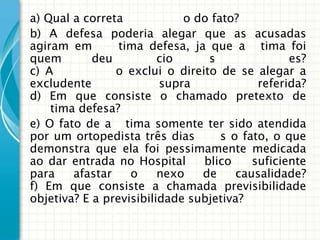 a) Qual a correta            o do fato?
b) A defesa poderia alegar que as acusadas
agiram em        tima defesa, ja que a tima foi
quem        deu          cio     s               es?
c) A            o exclui o direito de se alegar a
excludente               supra             referida?
d) Em que consiste o chamado pretexto de
    tima defesa?
e) O fato de a tima somente ter sido atendida
por um ortopedista três dias       s o fato, o que
demonstra que ela foi pessimamente medicada
ao dar entrada no Hospital      blico     suficiente
para    afastar    o     nexo   de     causalidade?
f) Em que consiste a chamada previsibilidade
objetiva? E a previsibilidade subjetiva?
 