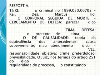 RESPOST A:
TJ/RJ:      o criminal no 1999.050.00708 -
Rel.       Des.        Marcus           lio
     O CORPORAL SEGUIDA DE MORTE -
CERCEAMENTO DE DEFESA: parecer         dico

                        -        TIMA     DEFESA:
           o; pretexto de           tima
        O     DE    CAUSALIDADE:      teoria    da
equivalência     dos     antecedentes;      causa
superveniente; mau atendimento            dico -
                                              VEL:
responsabilidade objetiva; crime preterdoloso;
previsibilidade. O Juiz, nos termos do artigo 251
do     digo
regularidade do processo, o constituindo
 