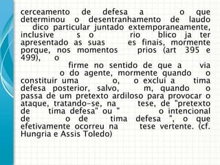 cerceamento de defesa a                  o que
determinou o desentranhamento de laudo
   dico particular juntado extemporaneamente,
inclusive        s o        rio     blico ja ter
apresentado as suas         es finais, mormente
porque, nos momentos          prios (art 395 e
499),     o
              firme no sentido de que a        via
            o do agente, mormente quando         o
constituir uma          o,   o exclui a      tima
defesa posterior, salvo,        m, quando        o
passa de um pretexto ardiloso para provocar o
ataque, tratando-se, na       tese, de "pretexto
de      tima defesa" ou "           o intencional
de           o de      tima defesa ", o que
efetivamente ocorreu na        tese vertente. (cf.
Hungria e Assis Toledo)
 