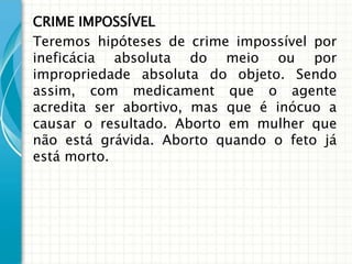 CRIME IMPOSSÍVEL
Teremos hipóteses de crime impossível por
ineficácia absoluta do meio ou por
impropriedade absoluta do objeto. Sendo
assim, com medicament que o agente
acredita ser abortivo, mas que é inócuo a
causar o resultado. Aborto em mulher que
não está grávida. Aborto quando o feto já
está morto.
 