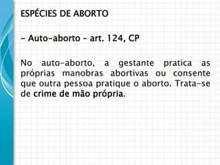 ESPÉCIES DE ABORTO

- Auto-aborto – art. 124, CP

No auto-aborto, a gestante pratica as
próprias manobras abortivas ou consente
que outra pessoa pratique o aborto. Trata-se
de crime de mão própria.
 