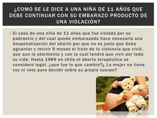 ¿COMO SE LE DICE A UNA NIÑA DE 11 AÑOS QUE 
DEBE CONTINUAR CON SU EMBARAZO PRODUCTO DE 
UNA VIOLACIÓN? 
 El caso de una niña de 11 años que fue violada por su 
padrastro y del cual quedo embarazada hace necesaria una 
despenalización del abor to por que no es justo que deba 
aguantar y revivir 9 meses el fruto de la violencia que vivió, 
que aun la atormenta y con la cual tendrá que vivir por toda 
su vida. Hasta 1989 en chi le el abor to terapéutico se 
considero legal, ¿que fue lo que cambio?¿ La mujer no tiene 
voz ni voto para decidir sobre su propio cuerpo? 
 