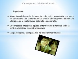 Causas por el cual se da el aborto. 
Espontaneo 
 Alteración del desarrollo del embrión o del tejido placentario, que puede 
ser consecuencia de trastornos de las propias células germinales o de una 
alteración de la implantación del óvulo en desarrollo. 
 Enfermedades infecciosas agudas, enfermedades sistémicas como la 
nefritis, diabetes o traumatismos graves 
 Sangrado vaginal, acompañado o no de dolor intermitente. 
 