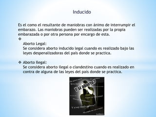 Inducido 
Es el como el resultante de maniobras con ánimo de interrumpir el 
embarazo. Las maniobras pueden ser realizadas por la propia 
embarazada o por otra persona por encargo de esta. 
 
Aborto Legal: 
Se considera aborto inducido legal cuando es realizado bajo las 
leyes despenalizadoras del país donde se practica. 
 Aborto Ilegal: 
Se considera aborto ilegal o clandestino cuando es realizado en 
contra de alguna de las leyes del país donde se practica. 
 