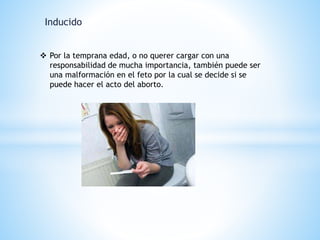 Inducido 
 Por la temprana edad, o no querer cargar con una 
responsabilidad de mucha importancia, también puede ser 
una malformación en el feto por la cual se decide si se 
puede hacer el acto del aborto. 
 