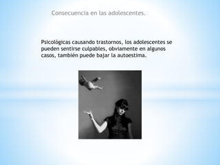 Consecuencia en las adolescentes. 
Psicológicas causando trastornos, los adolescentes se 
pueden sentirse culpables, obviamente en algunos 
casos, también puede bajar la autoestima. 
 