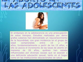 El embarazo en la adolescencia es una preocupación
de estos tiempos. Estudios realizados por demo
grafos cubanos han demostrado un rejuvenecimiento
de la fecundidad, con gran incidencia en el grupo de
edad comprendido entre 10 y 19
años, fundamentalmente a partir de los 15 años, a
ello se asocia el incremento de las tasas de aborto en
menores de 20 años, quiénes han estado
influenciadas por diversas causas que se asocian a
una deficiente educación sexual, tanto en el hogar
como en las instituciones educacionales de salud.
 