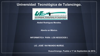 Universidad Tecnológica de Tulancingo. 
Abdiel Rodríguez Morales. 
Aborto en México. 
INFORMÁTICA PARA LOS NEGOCIOS I. 
LIC. JOSÉ RAYMUNDO MUÑOZ. 
Huauchinango, Puebla a 17 de Septiembre de 2014. 
 