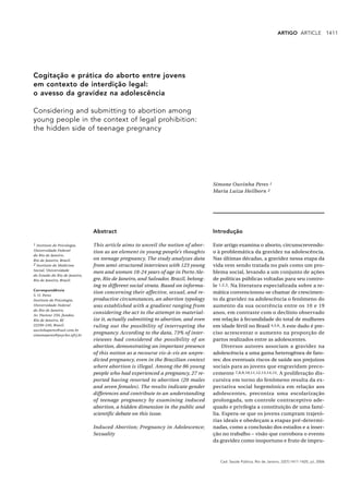 ARTIGO ARTICLE                 1411




Cogitação e prática do aborto entre jovens
em contexto de interdição legal:
o avesso da gravidez na adolescência

Considering and submitting to abortion among
young people in the context of legal prohibition:
the hidden side of teenage pregnancy




                                                                                    Simone Ouvinha Peres 1
                                                                                    Maria Luiza Heilborn 2




                               Abstract                                             Introdução

1 Instituto de Psicologia,     This article aims to unveil the notion of abor-      Este artigo examina o aborto, circunscrevendo-
Universidade Federal
                               tion as an element in young people’s thoughts        o à problemática da gravidez na adolescência.
do Rio de Janeiro,
Rio de Janeiro, Brasil.        on teenage pregnancy. The study analyzes data        Nas últimas décadas, a gravidez nessa etapa da
2 Instituto de Medicina        from semi-structured interviews with 123 young       vida vem sendo tratada no país como um pro-
Social, Universidade
                               men and women 18-24 years of age in Porto Ale-       blema social, levando a um conjunto de ações
do Estado do Rio de Janeiro,
Rio de Janeiro, Brasil.        gre, Rio de Janeiro, and Salvador, Brazil, belong-   de políticas públicas voltadas para seu contro-
                               ing to different social strata. Based on informa-    le 1,2,3. Na literatura especializada sobre a te-
Correspondência
                               tion concerning their affective, sexual, and re-     mática convencionou-se chamar de crescimen-
S. O. Peres
Instituto de Psicologia,       productive circumstances, an abortion typology       to da gravidez na adolescência o fenômeno do
Universidade Federal           was established with a gradient ranging from         aumento da sua ocorrência entre os 10 e 19
do Rio de Janeiro.
Av. Pasteur 250, fundos,
                               considering the act to the attempt to material-      anos, em contraste com o declínio observado
Rio de Janeiro, RJ             ize it, actually submitting to abortion, and even    em relação à fecundidade do total de mulheres
22290-240, Brasil.             ruling out the possibility of interrupting the       em idade fértil no Brasil 4,5,6. A este dado é pre-
ouvinhaperes@uol.com.br
simoneperes@psycho.ufrj.br
                               pregnancy. According to the data, 73% of inter-      ciso acrescentar o aumento na proporção de
                               viewees had considered the possibility of an         partos realizados entre as adolescentes.
                               abortion, demonstrating an important presence             Diversos autores associam a gravidez na
                               of this notion as a recourse vis-à-vis an unpre-     adolescência a uma gama heterogênea de fato-
                               dicted pregnancy, even in the Brazilian context      res: dos eventuais riscos de saúde aos prejuízos
                               where abortion is illegal. Among the 86 young        sociais para as jovens que engravidam preco-
                               people who had experienced a pregnancy, 27 re-       cemente 7,8,9,10,11,12,13,14,15. A proliferação dis-
                               ported having resorted to abortion (20 males         cursiva em torno do fenômeno resulta da ex-
                               and seven females). The results indicate gender      pectativa social hegemônica em relação aos
                               differences and contribute to an understanding       adolescentes, preconiza uma escolarização
                               of teenage pregnancy by examining induced            prolongada, um controle contraceptivo ade-
                               abortion, a hidden dimension in the public and       quado e privilegia a constituição de uma famí-
                               scientific debate on this issue.                     lia. Espera-se que os jovens cumpram trajetó-
                                                                                    rias ideais e obedeçam a etapas pré-determi-
                               Induced Abortion; Pregnancy in Adolescence;          nadas, como a conclusão dos estudos e a inser-
                               Sexuality                                            ção no trabalho – visão que corrobora o evento
                                                                                    da gravidez como inoportuno e fruto de impru-



                                                                                       Cad. Saúde Pública, Rio de Janeiro, 22(7):1411-1420, jul, 2006
 