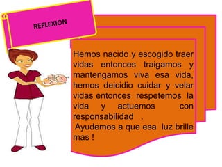 Hemos nacido y escogido traer
vidas entonces traigamos y
mantengamos viva esa vida,
hemos deicidio cuidar y velar
vidas entonces respetemos la
vida y actuemos con
responsabilidad .
Ayudemos a que esa luz brille
mas !
