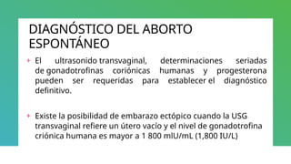 DIAGNÓSTICO DEL ABORTO
ESPONTÁNEO
+ El ultrasonido transvaginal, determinaciones seriadas
de gonadotrofinas coriónicas humanas y progesterona
pueden ser requeridas para establecer el diagnóstico
definitivo.
+ Existe la posibilidad de embarazo ectópico cuando la USG
transvaginal refiere un útero vacío y el nivel de gonadotrofina
criónica humana es mayor a 1 800 mlU/mL (1,800 IU/L)
 