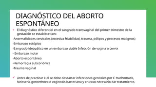 DIAGNÓSTICO DEL ABORTO
ESPONTÁNEO
+ El diagnóstico diferencial en el sangrado transvaginal del primer trimestre de la
gestación se establece con:
-Anormalidades cervicales (excesiva friabilidad, trauma, pólipos y procesos malignos)
-Embarazo ectópico
-Sangrado ideopático en un embarazo viable Infección de vagina o cervix
- Embarazo molar
-Aborto espontáneo
-Hemorragia subcoriónica
-Trauma vaginal
 Antes de practicar LUI se debe descartar infecciones genitales por C trachomatis,
Neisseria gonorrhoea o vaginosis bacteriana y en caso necesario dar tratamiento.
 