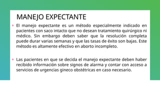 MANEJO EXPECTANTE
+ El manejo expectante es un método especialmente indicado en
pacientes con saco intacto que no desean tratamiento quirúrgico ni
médico. Sin embargo deben saber que la resolución completa
puede durar varias semanas y que las tasas de éxito son bajas. Este
método es altamente efectivo en aborto incompleto.
+ Las pacientes en que se decida el manejo expectante deben haber
recibido información sobre signos de alarma y contar con acceso a
servicios de urgencias gineco obstétricas en caso necesario.
 