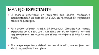 MANEJO EXPECTANTE
+ El manejo expectante en pacientes con aborto espontáneo
incompleto tiene un éxito de 82 a 96% sin necesidad de tratamiento
médico ni quirúrgico.
+ Para aborto diferido las tasas de evacuación completa con manejo
expectante comparado con tratamiento quirúrgico fueron 28% y 81%
respectivamente. En mujeres con aborto incompleto el éxito fue 94%
y 99%.
+ El manejo expectante deberá ser considerado para mujeres con
aborto espontáneo incompleto
 