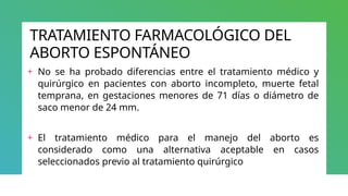 TRATAMIENTO FARMACOLÓGICO DEL
ABORTO ESPONTÁNEO
+ No se ha probado diferencias entre el tratamiento médico y
quirúrgico en pacientes con aborto incompleto, muerte fetal
temprana, en gestaciones menores de 71 días o diámetro de
saco menor de 24 mm.
+ El tratamiento médico para el manejo del aborto es
considerado como una alternativa aceptable en casos
seleccionados previo al tratamiento quirúrgico
 