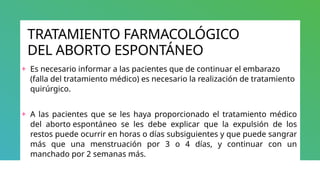 TRATAMIENTO FARMACOLÓGICO
DEL ABORTO ESPONTÁNEO
+ Es necesario informar a las pacientes que de continuar el embarazo
(falla del tratamiento médico) es necesario la realización de tratamiento
quirúrgico.
+ A las pacientes que se les haya proporcionado el tratamiento médico
del aborto espontáneo se les debe explicar que la expulsión de los
restos puede ocurrir en horas o días subsiguientes y que puede sangrar
más que una menstruación por 3 o 4 días, y continuar con un
manchado por 2 semanas más.
 