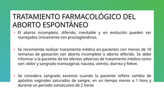 TRATAMIENTO FARMACOLÓGICO DEL
ABORTO ESPONTÁNEO
+ El aborto incompleto, diferido, inevitable y en evolución pueden ser
manejados únicamente con prostaglandinas.
+ Se recomienda realizar tratamiento médico en pacientes con menos de 10
semanas de gestación con aborto incompleto o aborto diferido. Se debe
informar a la paciente de los efectos adversos de tratamiento médico como
son: dolor y sangrado transvaginal, náusea, vómito, diarrea y fiebre.
+ Se considera sangrado excesivo cuando la paciente refiere cambio de
apósitos vaginales saturados de sangre, en un tiempo menor a 1 hora y
durante un periodo consecutivo de 2 horas
 
