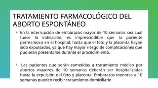TRATAMIENTO FARMACOLÓGICO DEL
ABORTO ESPONTÁNEO
+ En la interrupción de embarazos mayor de 10 semanas sea cual
fuese la indicación, es imprescindible que la paciente
permanezca en el hospital, hasta que el feto y la placenta hayan
sido expulsados, ya que hay mayor riesgo de complicaciones que
pudieran presentarse durante el procedimiento.
+ Las pacientes que serán sometidas a tratamiento médico por
abortos mayores de 10 semanas deberán ser hospitalizadas
hasta la expulsión del feto y placenta. Embarazos menores a 10
semanas pueden recibir tratamiento domiciliario
 