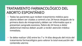 TRATAMIENTO FARMACOLÓGICO DEL
ABORTO ESPONTÁNEO
+ Todas las pacientes que reciben tratamiento médico para
aborto deben ser citadas a control a las 24 horas después de la
primera dosis de misoprostol y deben ser informadas que si
presentan sangrado excesivo, fiebre de 24 horas o dolor
abdominal intenso deben acudir a recibir atención médica
inmediata.
+ Se debe realizar USG entre los 7 a 14 días después del inicio del
tratamiento farmacológico para valorar la total evacuación del
contenido uterino
 