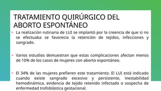 TRATAMIENTO QUIRÚRGICO DEL
ABORTO ESPONTÁNEO
+ La realización rutinaria de LUI se implantó por la creencia de que si no
se efectuaba se favorecía la retención de tejidos, infecciones y
sangrado.
+ Varios estudios demuestran que estas complicaciones afectan menos
de 10% de los casos de mujeres con aborto espontáneo.
+ El 34% de las mujeres prefieren este tratamiento. El LUI está indicado
cuando existe sangrado excesivo y persistente, inestabilidad
hemodinámica, evidencia de tejido retenido infectado o sospecha de
enfermedad trofoblástica gestacional.
 