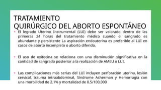 TRATAMIENTO
QUIRÚRGICO DEL ABORTO ESPONTÁNEO
+ El legrado Uterino Instrumental (LUI) debe ser valorado dentro de las
primeras 24 horas del tratamiento médico cuando el sangrado es
abundante y persistente La aspiración endouterina es preferible al LUI en
casos de aborto incompleto o aborto diferido.
+ El uso de oxitocina se relaciona con una disminución significativa en la
cantidad de sangrado posterior a la realización de AMEU o LUI.
+ Las complicaciones más serias del LUI incluyen perforación uterina, lesión
cervical, trauma intraabdominal, Síndrome Asherman y Hemorragia con
una morbilidad de 2.1% y mortalidad de 0.5/100,000
 