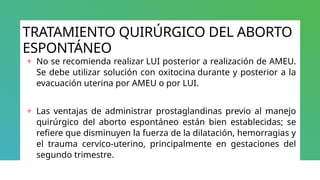 TRATAMIENTO QUIRÚRGICO DEL ABORTO
ESPONTÁNEO
+ No se recomienda realizar LUI posterior a realización de AMEU.
Se debe utilizar solución con oxitocina durante y posterior a la
evacuación uterina por AMEU o por LUI.
+ Las ventajas de administrar prostaglandinas previo al manejo
quirúrgico del aborto espontáneo están bien establecidas; se
refiere que disminuyen la fuerza de la dilatación, hemorragias y
el trauma cervico-uterino, principalmente en gestaciones del
segundo trimestre.
 
