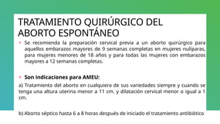 TRATAMIENTO QUIRÚRGICO DEL
ABORTO ESPONTÁNEO
+ Se recomienda la preparación cervical previa a un aborto quirúrgico para
aquellos embarazos mayores de 9 semanas completas en mujeres nulíparas,
para mujeres menores de 18 años y para todas las mujeres con embarazos
mayores a 12 semanas completas.
+ Son indicaciones para AMEU:
a) Tratamiento del aborto en cualquiera de sus variedades siempre y cuando se
tenga una altura uterina menor a 11 cm. y dilatación cervical menor o igual a 1
cm.
b) Aborto séptico hasta 6 a 8 horas después de iniciado el tratamiento antibiótico
 