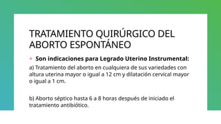 TRATAMIENTO QUIRÚRGICO DEL
ABORTO ESPONTÁNEO
+ Son indicaciones para Legrado Uterino Instrumental:
a) Tratamiento del aborto en cualquiera de sus variedades con
altura uterina mayor o igual a 12 cm y dilatación cervical mayor
o igual a 1 cm.
b) Aborto séptico hasta 6 a 8 horas después de iniciado el
tratamiento antibiótico.
 