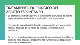 TRATAMIENTO QUIRÚRGICO DEL
ABORTO ESPONTÁNEO
+ La profilaxis antibiótica previa a tratamiento quirúrgico de aborto
espontáneo dependerá de la evaluación clínica particular.
+ En caso de sospecha de infección la evacuación uterina se debe
realizar después de 12 horas de iniciada la impregnación
antibiótica.
+ Se ha recomendado régimen de antibiótico con doxiciclina 100 mg
oral una hora previa al procedimiento y 200 mg oral después de
realizado el AMEU o LUI.
 