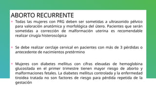 ABORTO RECURRENTE
+ Todas las mujeres con PRG deben ser sometidas a ultrasonido pélvico
para valoración anatómica y morfológica del útero. Pacientes que serán
sometidas a corrección de malformación uterina es recomendable
realizar cirugía histeroscópica
+ Se debe realizar cerclaje cervical en pacientes con más de 3 pérdidas o
antecedente de nacimientos pretérmino
+ Mujeres con diabetes mellitus con cifras elevadas de hemoglobina
glucosilada en el primer trimestre tienen mayor riesgo de aborto y
malformaciones fetales. La diabetes mellitus controlada y la enfermedad
tiroidea tratada no son factores de riesgo para pérdida repetida de la
gestación
 