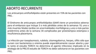 ABORTO RECURRENTE
Los anticuerpos antifosfolípidos están presentes en 15% de las pacientes con
PRG .
El Síndrome de anticuerpos antifosfolípidos (SAAF) tiene un pronóstico adverso
para el embarazo que incluye 3 o más pérdidas antes de la semanas 10, una o
más muertes fetales tardías sin anormalidades morfológicas y uno o más partos
pretérmino antes de la semana 34 complicados por preeclampsia eclampsia o
insuficiencia placentaria.
La infección por toxoplasmosis, rubéola, citomegalovirus, herpes, sífilis sólo que
cursen con bacteriemia o viremia puede esporádicamente causar aborto y por
lo tanto el estudio TORCH no determina el agente infeccioso implicado en la
etiología de la PRG El estudio de TORCH no debe solicitarse en las pacientes con
PRG.
 