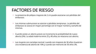 FACTORES DE RIESGO
+ La presencia de pólipos mayores de 2 cm puede asociarse con pérdidas del
embarazo.
+ Los miomas submucosos se asocian a pérdidas tempranas. La pérdida del
embarazo se asocia en mayor porcentaje con el mayor número y tamaño de
miomas.
+ Cuando existe un aborto previo se incrementa la probabilidad de nuevo
aborto (5%). La edad materna entre 25 y 40 años se relaciona con aborto.
+ Las mujeres con cariotipo normal, cuando son mayores de 36 años muestran
una incidencia de aborto de 10% y cuando son menores de 30 años 3%.
 