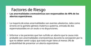 Factores de Riesgo
+ Las anormalidades cromosómicas son responsables de 49% de los
abortos espontáneos.
+ La mayoría de estas anormalidades son eventos aleatorios, tales como
errores en la gameto génesis materna o paterna, entrada de dos
espermatozoides en un ovulo o no disyunciones.
+ Informar a las pacientes que han sufrido un aborto que la causa más
probable son anormalidades cromosómicas durante la concepción por lo
que no deben sentir culpa; que toda mujer tiene al menos 3% de
probabilidad de presentar un aborto espontáneo
 