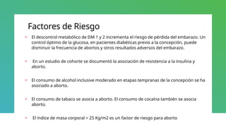 Factores de Riesgo
+ El descontrol metabólico de DM 1 y 2 incrementa el riesgo de pérdida del embarazo. Un
control óptimo de la glucosa, en pacientes diabéticas previo a la concepción, puede
disminuir la frecuencia de abortos y otros resultados adversos del embarazo.
+ En un estudio de cohorte se documentó la asociación de resistencia a la insulina y
aborto.
+ El consumo de alcohol inclusive moderado en etapas tempranas de la concepción se ha
asociado a aborto.
+ El consumo de tabaco se asocia a aborto. El consumo de cocaína también se asocia
aborto.
+ El índice de masa corporal > 25 Kg/m2 es un factor de riesgo para aborto
 