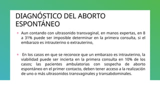 DIAGNÓSTICO DEL ABORTO
ESPONTÁNEO
+ Aun contando con ultrasonido transvaginal, en manos expertas, en 8
a 31% puede ser imposible determinar en la primera consulta, si el
embarazo es intrauterino o extrauterino,
+ En los casos en que se reconoce que un embarazo es intrauterino, la
viabilidad puede ser incierta en la primera consulta en 10% de los
casos; las pacientes ambulatorias con sospecha de aborto
espontáneo en el primer contacto, deben tener acceso a la realización
de uno o más ultrasonidos transvaginales y transabdominales.
 