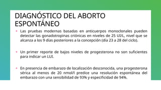 DIAGNÓSTICO DEL ABORTO
ESPONTÁNEO
+ Las pruebas modernas basadas en anticuerpos monoclonales pueden
detectar las gonadotropinas criónicas en niveles de 25 UI/L, nivel que se
alcanza a los 9 días posteriores a la concepción (día 23 a 28 del ciclo).
+ Un primer reporte de bajos niveles de progesterona no son suficientes
para indicar un LUI.
+ En presencia de embarazo de localización desconocida, una progesterona
sérica al menos de 20 nmol/l predice una resolución espontánea del
embarazo con una sensibilidad de 93% y especificidad de 94%.
 