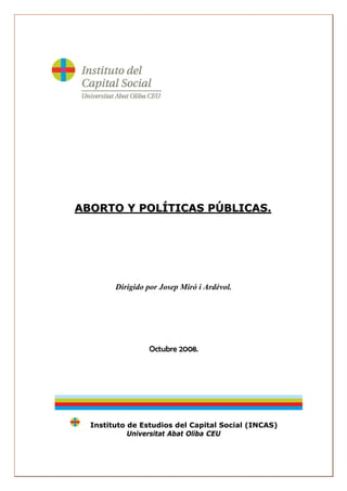 ABORTO Y POLÍTICAS PÚBLICAS.




        Dirigido por Josep Miró i Ardèvol.




                 Octubre 2008.




  Instituto de Estudios del Capital Social (INCAS)
            Universitat Abat Oliba CEU
 